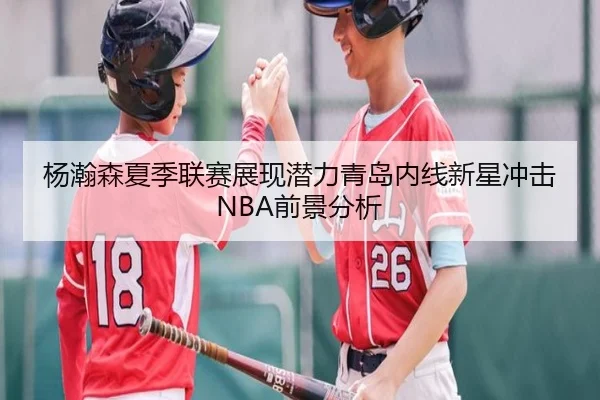 杨瀚森夏季联赛展现潜力青岛内线新星冲击NBA前景分析